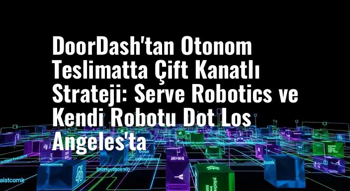 DoorDash'tan Otonom Teslimatta Çift Kanatlı Strateji: Serve Robotics ve Kendi Robotu Dot Los Angeles'ta