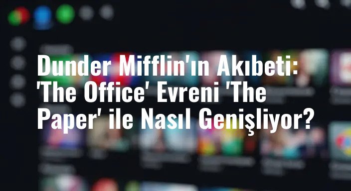 Dunder Mifflin'ın Akıbeti: 'The Office' Evreni 'The Paper' ile Nasıl Genişliyor?