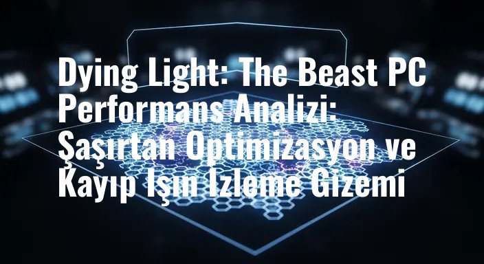 Dying Light: The Beast PC Performans Analizi: Şaşırtan Optimizasyon ve Kayıp Işın İzleme Gizemi