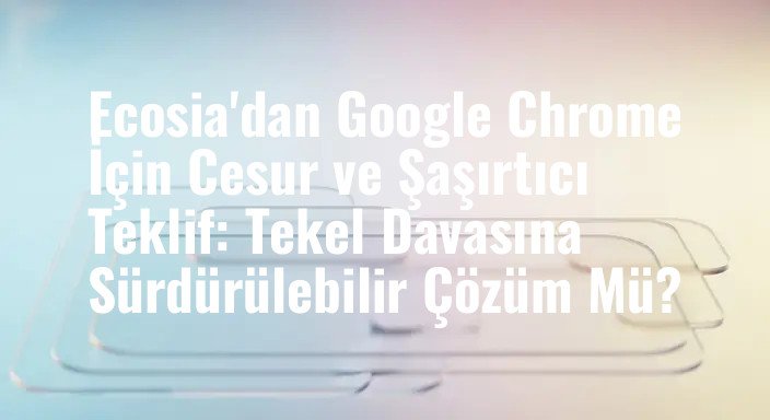 Ecosia'dan Google Chrome İçin Cesur ve Şaşırtıcı Teklif: Tekel Davasına Sürdürülebilir Çözüm Mü?