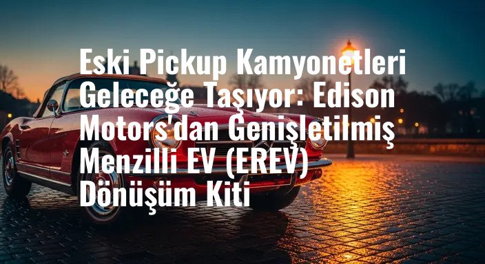 Eski Pickup Kamyonetleri Geleceğe Taşıyor: Edison Motors'dan Genişletilmiş Menzilli EV (EREV) Dönüşüm Kiti