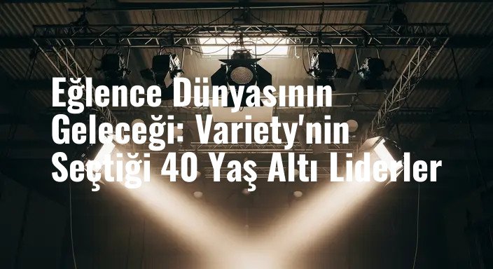 Eğlence Dünyasının Geleceği: Variety'nin Seçtiği 40 Yaş Altı Liderler