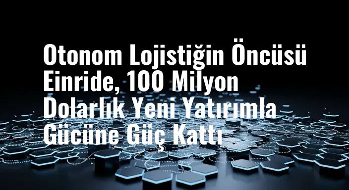Otonom Lojistiğin Öncüsü Einride, 100 Milyon Dolarlık Yeni Yatırımla Gücüne Güç Kattı