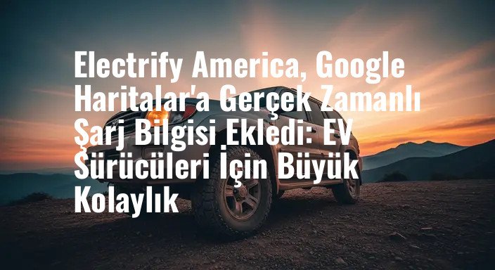 Electrify America, Google Haritalar'a Gerçek Zamanlı Şarj Bilgisi Ekledi: EV Sürücüleri İçin Büyük Kolaylık