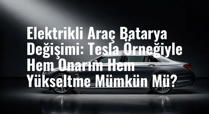 Elektrikli Araç Batarya Değişimi: Tesla Örneğiyle Hem Onarım Hem Yükseltme Mümkün Mü?