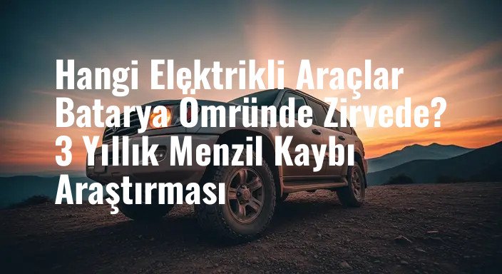 Hangi Elektrikli Araçlar Batarya Ömründe Zirvede? 3 Yıllık Menzil Kaybı Araştırması