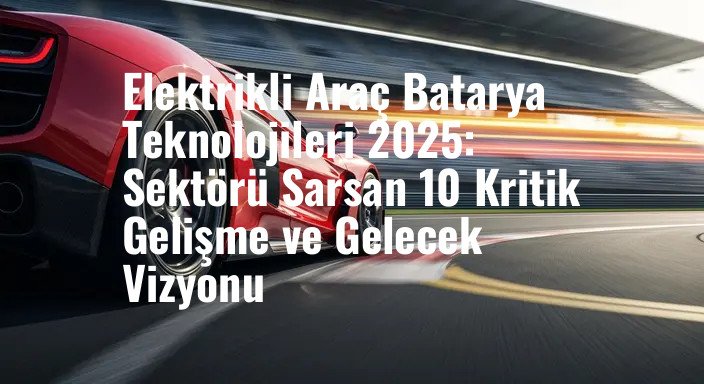 Elektrikli Araç Batarya Teknolojileri 2025: Sektörü Sarsan 10 Kritik Gelişme ve Gelecek Vizyonu
