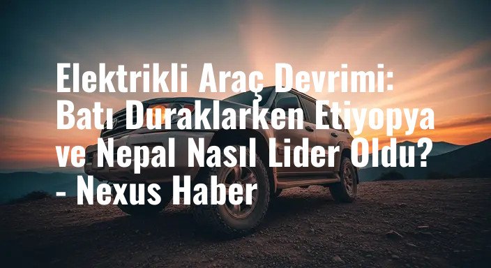 Elektrikli Araç Devrimi: Batı Duraklarken Etiyopya ve Nepal Nasıl Lider Oldu? - Nexus Haber
