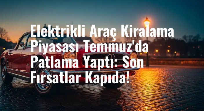 Elektrikli Araç Kiralama Piyasası Temmuz'da Patlama Yaptı: Son Fırsatlar Kapıda!