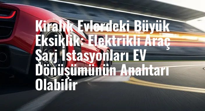 Kiralık Evlerdeki Büyük Eksiklik: Elektrikli Araç Şarj İstasyonları EV Dönüşümünün Anahtarı Olabilir