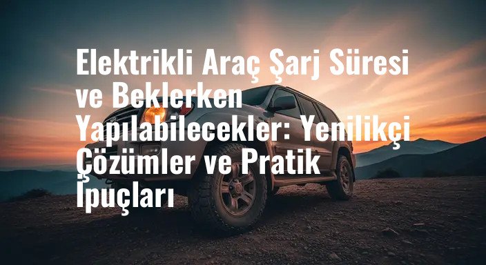 Elektrikli Araç Şarj Süresi ve Beklerken Yapılabilecekler: Yenilikçi Çözümler ve Pratik İpuçları