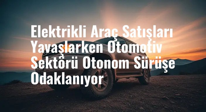 Elektrikli Araç Satışları Yavaşlarken Otomotiv Sektörü Otonom Sürüşe Odaklanıyor