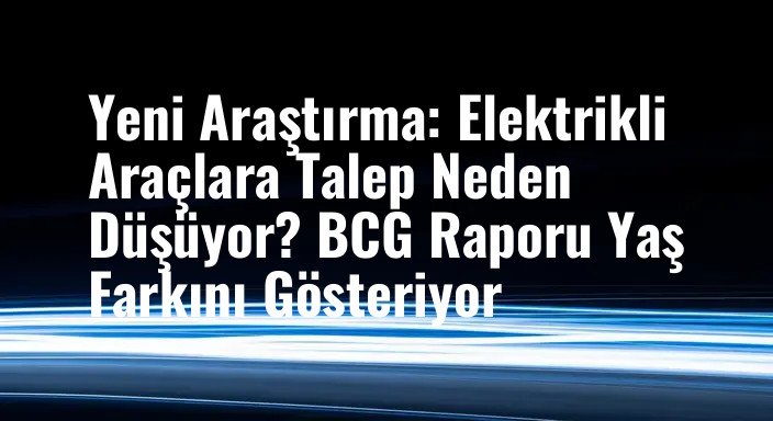 Yeni Araştırma: Elektrikli Araçlara Talep Neden Düşüyor? BCG Raporu Yaş Farkını Gösteriyor