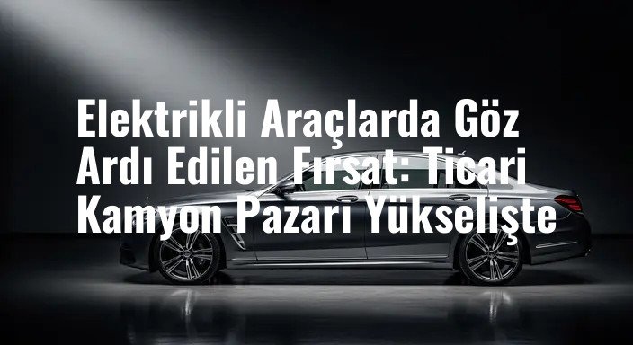 Elektrikli Araçlarda Göz Ardı Edilen Fırsat: Ticari Kamyon Pazarı Yükselişte