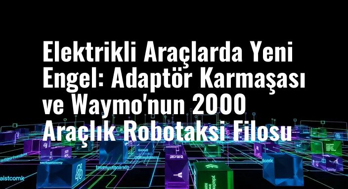 Elektrikli Araçlarda Yeni Engel: Adaptör Karmaşası ve Waymo'nun 2000 Araçlık Robotaksi Filosu