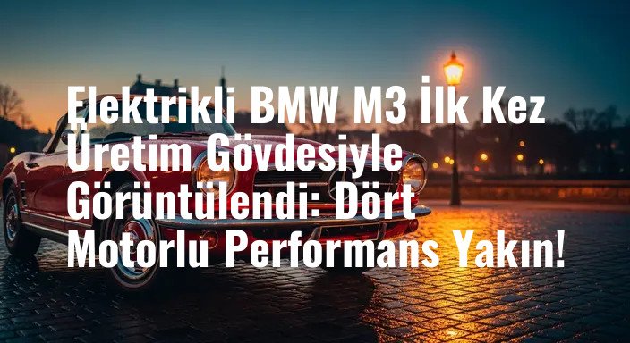 Elektrikli BMW M3 İlk Kez Üretim Gövdesiyle Görüntülendi: Dört Motorlu Performans Yakın!