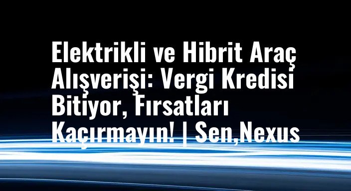 Elektrikli ve Hibrit Araç Alışverişi: Vergi Kredisi Bitiyor, Fırsatları Kaçırmayın! | Sen,Nexus