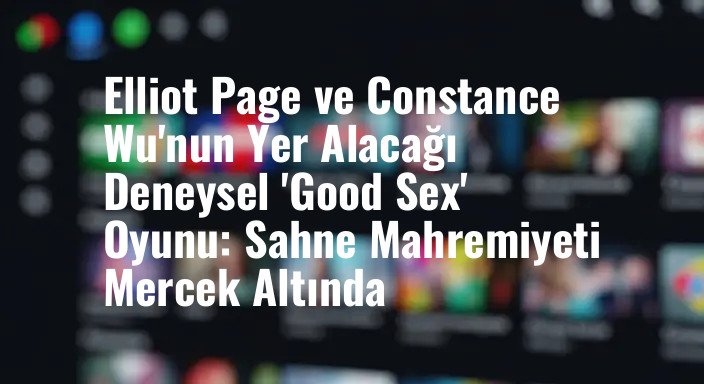 Elliot Page ve Constance Wu'nun Yer Alacağı Deneysel 'Good Sex' Oyunu: Sahne Mahremiyeti Mercek Altında