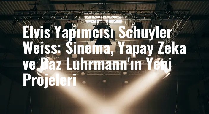 Elvis Yapımcısı Schuyler Weiss: Sinema, Yapay Zeka ve Baz Luhrmann'ın Yeni Projeleri