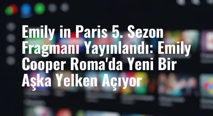 Emily in Paris 5. Sezon Fragmanı Yayınlandı: Emily Cooper Roma'da Yeni Bir Aşka Yelken Açıyor