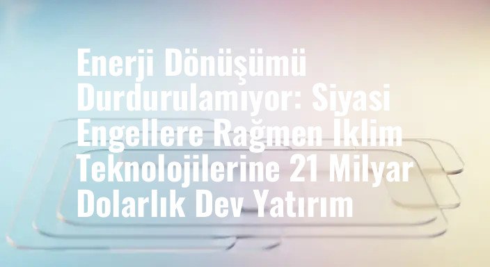 Enerji Dönüşümü Durdurulamıyor: Siyasi Engellere Rağmen İklim Teknolojilerine 21 Milyar Dolarlık Dev Yatırım