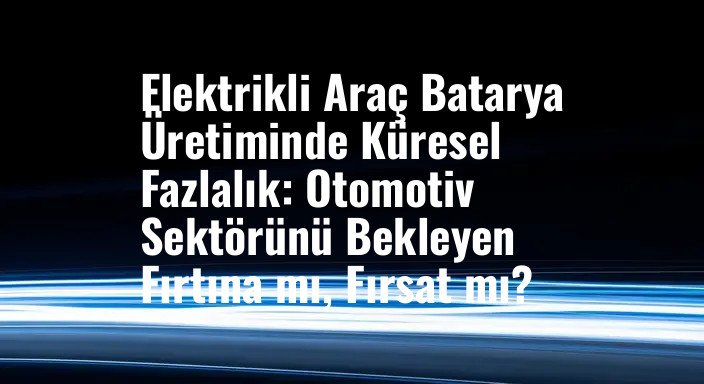 Elektrikli Araç Batarya Üretiminde Küresel Fazlalık: Otomotiv Sektörünü Bekleyen Fırtına mı, Fırsat mı?