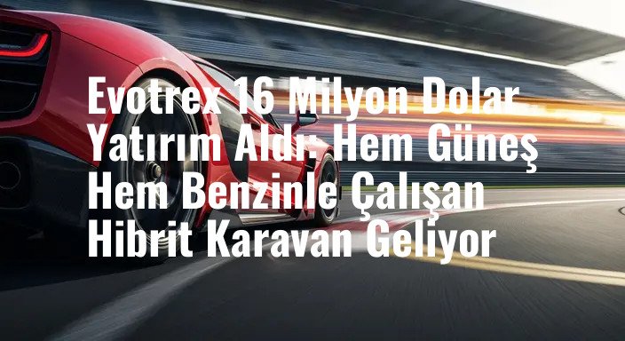 Evotrex 16 Milyon Dolar Yatırım Aldı: Hem Güneş Hem Benzinle Çalışan Hibrit Karavan Geliyor