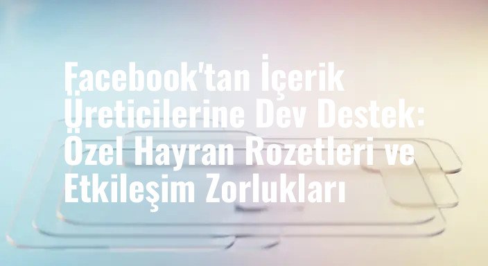 Facebook'tan İçerik Üreticilerine Dev Destek: Özel Hayran Rozetleri ve Etkileşim Zorlukları