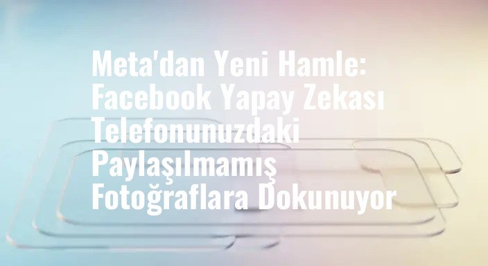 Meta'dan Yeni Hamle: Facebook Yapay Zekası Telefonunuzdaki Paylaşılmamış Fotoğraflara Dokunuyor