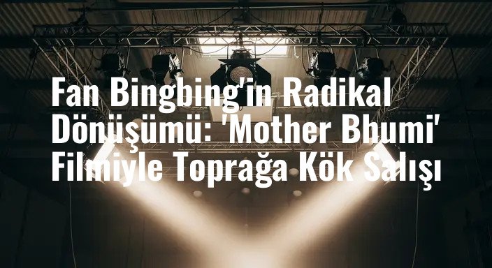 Fan Bingbing'in Radikal Dönüşümü: 'Mother Bhumi' Filmiyle Toprağa Kök Salışı