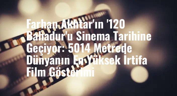 Farhan Akhtar'ın '120 Bahadur'u Sinema Tarihine Geçiyor: 5014 Metrede Dünyanın En Yüksek İrtifa Film Gösterimi
