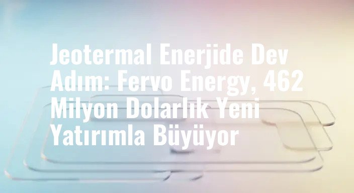Jeotermal Enerjide Dev Adım: Fervo Energy, 462 Milyon Dolarlık Yeni Yatırımla Büyüyor