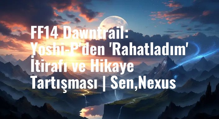 FF14 Dawntrail: Yoshi-P'den 'Rahatladım' İtirafı ve Hikaye Tartışması | Sen,Nexus