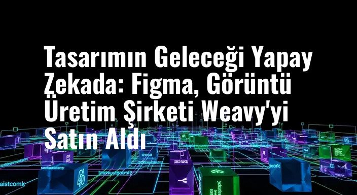 Tasarımın Geleceği Yapay Zekada: Figma, Görüntü Üretim Şirketi Weavy'yi Satın Aldı