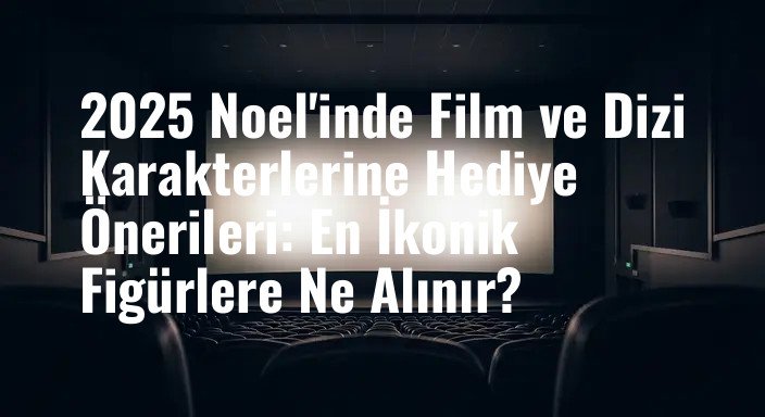 2025 Noel'inde Film ve Dizi Karakterlerine Hediye Önerileri: En İkonik Figürlere Ne Alınır?