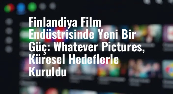 Finlandiya Film Endüstrisinde Yeni Bir Güç: Whatever Pictures, Küresel Hedeflerle Kuruldu