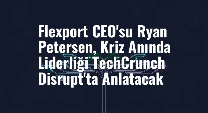 Flexport CEO'su Ryan Petersen, Kriz Anında Liderliği TechCrunch Disrupt'ta Anlatacak