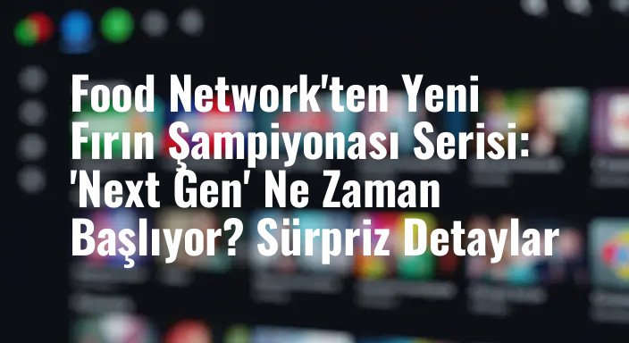 Food Network'ten Yeni Fırın Şampiyonası Serisi: 'Next Gen' Ne Zaman Başlıyor? Sürpriz Detaylar