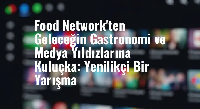 Food Network'ten Geleceğin Gastronomi ve Medya Yıldızlarına Kuluçka: Yenilikçi Bir Yarışma