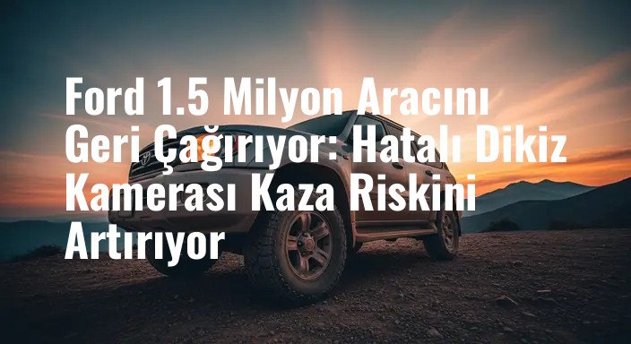 Ford 1.5 Milyon Aracını Geri Çağırıyor: Hatalı Dikiz Kamerası Kaza Riskini Artırıyor