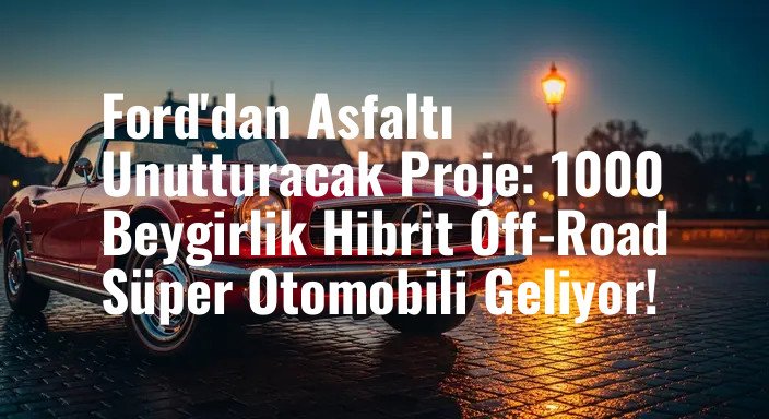 Ford'dan Asfaltı Unutturacak Proje: 1000 Beygirlik Hibrit Off-Road Süper Otomobili Geliyor!