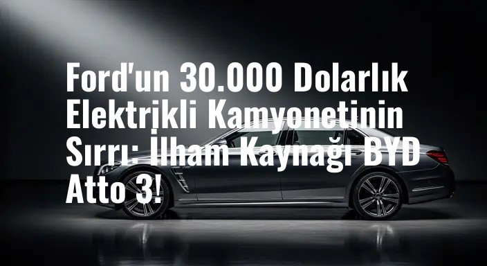 Ford'un 30.000 Dolarlık Elektrikli Kamyonetinin Sırrı: İlham Kaynağı BYD Atto 3!