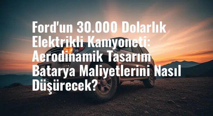 Ford'un 30.000 Dolarlık Elektrikli Kamyoneti: Aerodinamik Tasarım Batarya Maliyetlerini Nasıl Düşürecek?