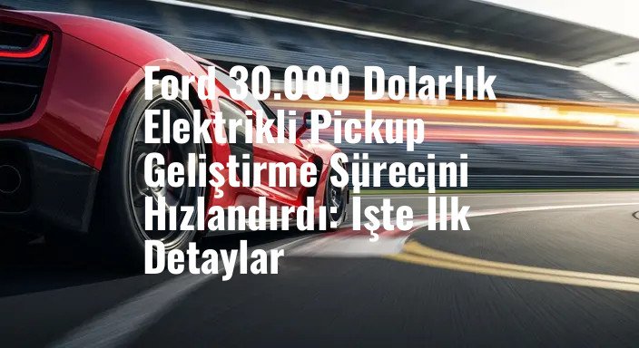 Ford 30.000 Dolarlık Elektrikli Pickup Geliştirme Sürecini Hızlandırdı: İşte İlk Detaylar