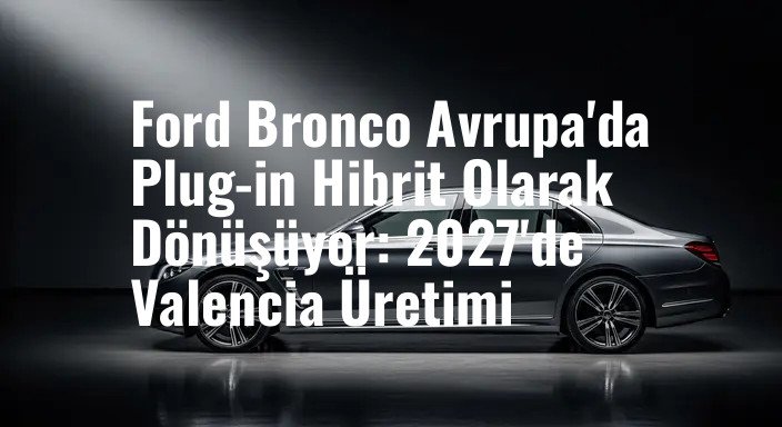 Ford Bronco Avrupa'da Plug-in Hibrit Olarak Dönüşüyor: 2027'de Valencia Üretimi