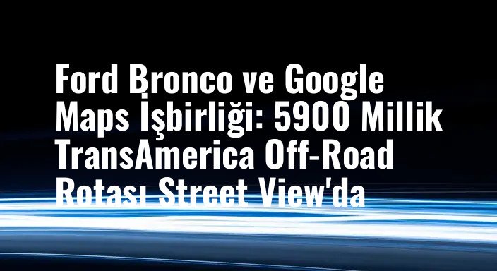 Ford Bronco ve Google Maps İşbirliği: 5900 Millik TransAmerica Off-Road Rotası Street View'da