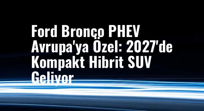 Ford Bronco PHEV Avrupa'ya Özel: 2027'de Kompakt Hibrit SUV Geliyor