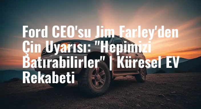 Ford CEO'su Jim Farley'den Çin Uyarısı: "Hepimizi Batırabilirler" | Küresel EV Rekabeti