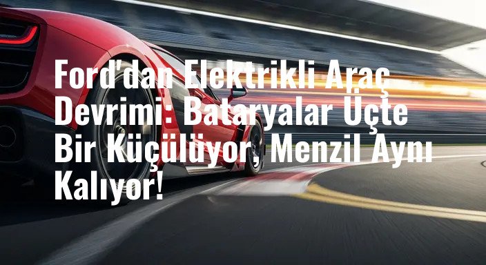 Ford'dan Elektrikli Araç Devrimi: Bataryalar Üçte Bir Küçülüyor, Menzil Aynı Kalıyor!