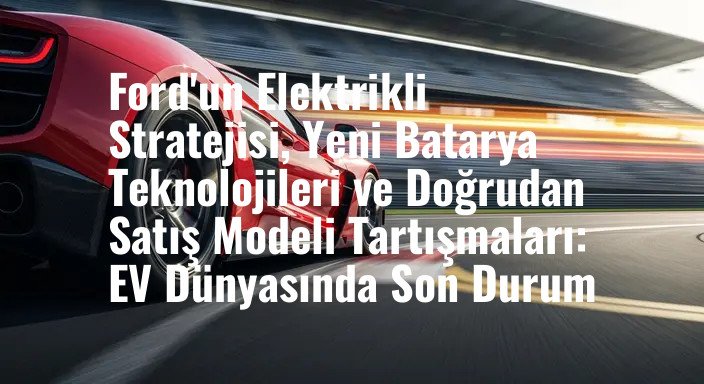 Ford'un Elektrikli Stratejisi, Yeni Batarya Teknolojileri ve Doğrudan Satış Modeli Tartışmaları: EV Dünyasında Son Durum